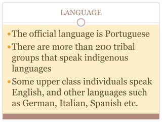LANGUAGE 
The official language is Portuguese 
There are more than 200 tribal 
groups that speak indigenous 
languages 
Some upper class individuals speak 
English, and other languages such 
as German, Italian, Spanish etc. 
 
