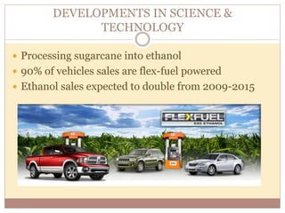 DEVELOPMENTS IN SCIENCE & 
TECHNOLOGY 
 Processing sugarcane into ethanol 
 90% of vehicles sales are flex-fuel powered 
 Ethanol sales expected to double from 2009-2015 
 