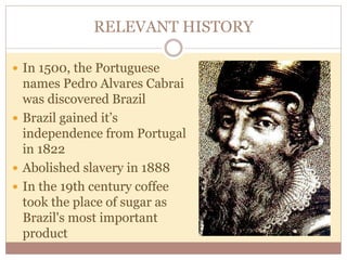 RELEVANT HISTORY 
 In 1500, the Portuguese 
names Pedro Alvares Cabrai 
was discovered Brazil 
 Brazil gained it’s 
independence from Portugal 
in 1822 
 Abolished slavery in 1888 
 In the 19th century coffee 
took the place of sugar as 
Brazil's most important 
product 
 