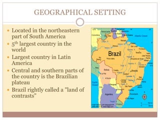 GEOGRAPHICAL SETTING 
 Located in the northeastern 
part of South America 
 5th largest country in the 
world 
 Largest country in Latin 
America 
 Central and southern parts of 
the country is the Brazilian 
plateau 
 Brazil rightly called a "land of 
contrasts" 
 