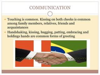 COMMUNICATION 
 Touching is common. Kissing on both cheeks is common 
among family members, relatives, friends and 
acquaintances 
 Handshaking, kissing, hugging, patting, embracing and 
holdings hands are common forms of greeting 
 