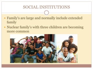 SOCIAL INSTITUTIONS 
 Family's are large and normally include extended 
family 
 Nuclear family's with three children are becoming 
more common 
 