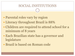 SOCIAL INSTITUTIONS 
 Parental roles vary by region 
 Literacy throughout Brazil is 88% 
 Children are required to attend school for a 
minimum of 8 years 
 Each Brazilian state has a governor and 
legislature 
 Brazil is based on Roman code 
 