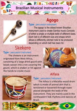 Brazilian Musical Instruments
Agogo
Type : percussion instrument
The agogo is the oldest known Brazilian
Instrument used to create Samba music.Consists
of either a single or multiple bells of different sizes.
Each bell is of different size and shape which
allows a differently pitched note to be produced
depending on which bell has been hit.
Skekere
Type : percussion instrument
The shekere is an instrument
originated from West Africa,
consisting of a large dried gourd with
beads woven into a net covering the
gourd, which is shaken or hit against
the hands to create music
Alfaia
Type : percussion instrument
The Alfaia is a Macaiba wood drum
which is made of animal skin that is
tensioned or loosened through ropes
placed alongside the body of the
instrument. They are mainly used in the
northeastern folk rhythms and dances of
Brazil.
 