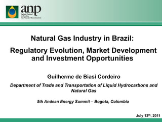 Natural Gas Industry in Brazil:
Regulatory Evolution, Market Development
     and Investment Opportunities

                Guilherme de Biasi Cordeiro
Department of Trade and Transportation of Liquid Hydrocarbons and
                           Natural Gas

           5th Andean Energy Summit – Bogota, Colombia


                                                         July 13th, 2011
 