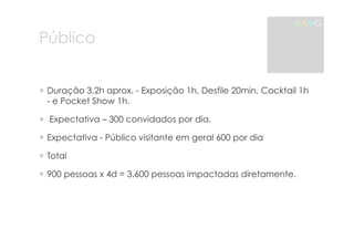 Público 
MAMG 
! Duração 3,2h aprox. - Exposição 1h, Desfile 20min, Cocktail 1h 
- e Pocket Show 1h. 
! Expectativa – 300 convidados por dia. 
! Expectativa - Público visitante em geral 600 por dia 
! Total 
! 900 pessoas x 4d = 3.600 pessoas impactadas diretamente. 
 