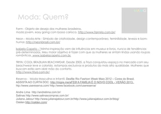 Moda: Quem? 
MAMG 
Farm - Objeto de desejo das mulheres brasileiras, 
moda jovem, easy going com bossa carioca. http://www.farmrio.com.br/ 
Neon - Moda-Arte - Símbolo de criatividade, design contemporâneo, feminilidade, leveza e bom-humor. 
http://neonbrazil.com.br/ 
Isabela Capeto - “Minha inspiração vem de influências em museus e livros, nunca de tendências 
pré-determinadas. Meu maior objetivo é fazer com que as mulheres se sintam lindas usando roupas 
românticas. www.isabelacapeto.com.br, 
TRIYA: COOL BRAZILIAN BEACHWEAR. Desde 2005, a Triya conquistou espaço no mercado com seu 
beachwear leve e colorido, estampas exclusivas e produtos da mais alta qualidade. Mulheres que 
buscam estilo sem abrir mão do conforto. 
http://www.triya.com.br/ 
Reserva - Moda Masculina e Infantil. Desfile Rio Fashion Week Maio 2012 – Cores do Brasil. 
ASSISTA AO CURTA DOC: http://migre.me/aFE6f A FAMÍLIA É O NOVO COOL - VERÃO 2013. 
htp://www.usereserva.com/ http://www.facebook.com/usereserva/ 
Andre Lima http://andrelima.com.br/ 
Salinas http://www.salinascompras.com.br/ 
Juliana Jabour http://www.julianajabour.com.br/http://www.julianajabour.com.br/blog/ 
Osklen http://osklen.com/ 
 