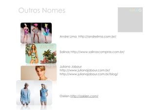 Outros Nomes 
Andre Lima http://andrelima.com.br/ 
Salinas http://www.salinascompras.com.br/ 
Juliana Jabour 
http://www.julianajabour.com.br/ 
http://www.julianajabour.com.br/blog/ 
OOsklen 
Osklen http://osklen.com/ 
MAMG 
 