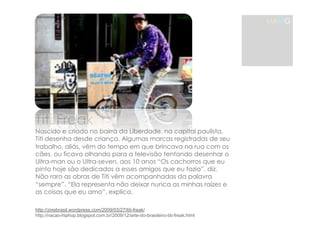 Titi Freak 
Nascido e criado no bairro da Liberdade, na capital paulista, 
Titi desenha desde criança. Algumas marcas registradas de seu 
trabalho, aliás, vêm do tempo em que brincava na rua com os 
cães, ou ficava olhando para a televisão tentando desenhar o 
Ultra-man ou o Ultra-seven, aos 10 anos “Os cachorros que eu 
pinto hoje são dedicados a esses amigos que eu fazia”, diz. 
Não raro as obras de Titi vêm acompanhadas da palavra 
“sempre”. “Ela representa não deixar nunca as minhas raízes e 
as coisas que eu amo”, explica. 
MAMG 
http://zinebrasil.wordpress.com/2009/03/27/titi-freak/ 
http://nacao-hiphop.blogspot.com.br/2009/12/arte-do-brasileiro-titi-freak.html 
 