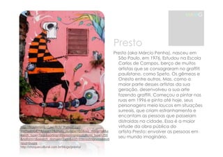 MAMG 
http://flickrhivemind.net/flickr_hvmnd.cgi? 
method=GET&page=2&photo_number=50&tag_mode=all&s 
earch_type=Tags&sorting=Interestingness&photo_type=250 
&noform=t&search_domain=Tags&sort=Interestingness&texti 
nput=bugre 
http://choquecultural.com.br/blogs/presto/ 
Presto 
Presto (aka Márcio Penha), nasceu em 
São Paulo, em 1976. Estudou na Escola 
Carlos de Campos, berço de muitos 
artistas que se consagraram no graffiti 
paulistano, como Speto, Os gêmeos e 
Onesto entre outros. Mas, como a 
maior parte desses artistas da sua 
geração, desenvolveu a sua arte 
fazendo graffiti. Começou a pintar nas 
ruas em 1996 e pinta até hoje, seus 
personagens meio loucos em situações 
surreais, que criam estranhamento e 
encantam as pessoas que passeiam 
distraídas na cidade.!Essa é a maior 
virtude da obra pública do 
artista!Presto: envolver as pessoas em 
seu mundo imaginário. 
 