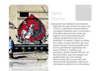 MAMG 
http://vilamulher.terra.com.br/o-graffiti-feminino-de-jana-joana- 
14-1-32-17.htmlhttp://revistaautoesporte.globo.com/ 
Revista/Autoesporte/0,,ERT78015-10142,00.html 
Jana 
Joana 
Impossível ficar indiferente ao trabalho 
delicado de Jana Joana. Há cerca de 
10 anos, a grafiteira e artista plástica 
consegue trabalhar com o contraste e 
criar belos desenhos em muros de 
lugares sujos e abandonados da 
cidade de São Paulo. Seu tema 
preferido ? A beleza, magia e sutileza 
da mulher. O traço feminino de Jana 
Joana remete à cultura brasileira em 
formas geralmente registradas em 
preto e branco. A artista, que 
participou do livro Graffiti Women, de 
Nicholas Ganz, que traz imagens de 
graffitis feitos por 125 mulheres 
selecionadas do mundo todo, tem 
desenvolvido exposições coletivas e 
individuais no Brasil e em outros países. 
 