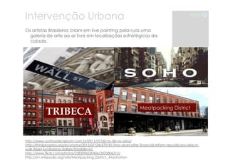 Intervenção Urbana 
Os artistas Brasileiros criam em live painting pela ruas uma 
galeria de arte ao ar livre em localizações estratégicas da 
cidade. 
TRIBECA Meatpacking District 
http://www.sonhosdecrepom.com.br/2011/07/dicas-de-ny-soho/ 
http://thinkprogress.org/economy/2012/07/24/570181/two-years-after-financial-reform-republicans-rake-in-wall- 
street-fundraising-dollars/?mobile=nc 
http://www.flickr.com/photos/25830962@N06/3505806312/ 
http://en.wikipedia.org/wiki/Meatpacking_District,_Manhattan 
MAMG 
 