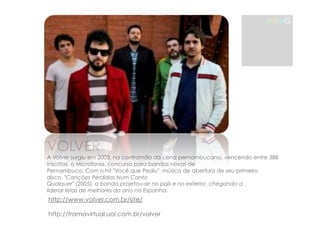 MAMG 
VOLVER 
A Volver surgiu em 2003, na contramão da cena pernambucana, vencendo entre 388 
inscritas, o Microfonia, concurso para bandas novas de 
Pernambuco. Com o hit "Você que Pediu", música de abertura de seu primeiro 
disco, "Canções Perdidas Num Canto 
Qualquer" (2005), a banda projetou-se no país e no exterior, chegando a 
liderar listas de melhores do ano na Espanha. 
http://www.volver.com.br/site/ 
http://tramavirtual.uol.com.br/volver 
 