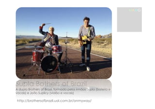 MAMG 
Supla Bothers of Brazil 
A dupla Brothers of Brazil, formada pelos irmãos Supla (bateria e 
vocais) e João Suplicy (violão e vocais) 
http://brothersofbrazil.uol.com.br/onmyway/ 
 