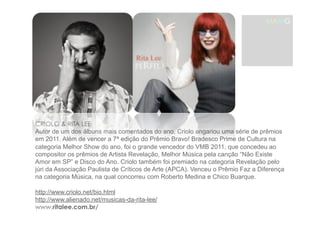MAMG 
CRIOLO & RITA LEE 
Autor de um dos álbuns mais comentados do ano, Criolo angariou uma série de prêmios 
em 2011. Além de vencer a 7ª edição do Prêmio Bravo! Bradesco Prime de Cultura na 
categoria Melhor Show do ano, foi o grande vencedor do VMB 2011, que concedeu ao 
compositor os prêmios de Artista Revelação, Melhor Música pela canção “Não Existe 
Amor em SP” e Disco do Ano. Criolo também foi premiado na categoria Revelação pelo 
júri da Associação Paulista de Críticos de Arte (APCA). Venceu o Prêmio Faz a Diferença 
na categoria Música, na qual concorreu com Roberto Medina e Chico Buarque. 
http://www.criolo.net/bio.html 
http://www.alienado.net/musicas-da-rita-lee/ 
www.ritalee.com.br/ 
 