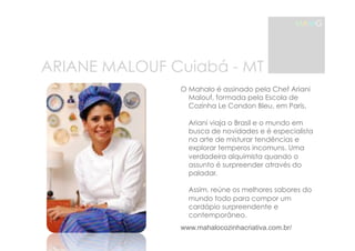 ARIANE MALOUF Cuiabá - MT 
MAMG 
O Mahalo é assinado pela Chef Ariani 
Malouf, formada pela Escola de 
Cozinha Le Condon Bleu, em Paris. 
Ariani viaja o Brasil e o mundo em 
busca de novidades e é especialista 
na arte de misturar tendências e 
explorar temperos incomuns. Uma 
verdadeira alquimista quando o 
assunto é surpreender através do 
paladar. 
Assim, reúne os melhores sabores do 
mundo todo para compor um 
cardápio surpreendente e 
contemporâneo. 
www.mahalocozinhacriativa.com.br/ 
 