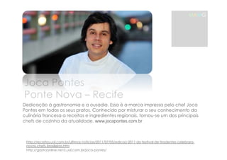 Joca Pontes 
Ponte Nova – Recife 
MAMG 
Dedicação à gastronomia e a ousadia, Essa é a marca impressa pelo chef Joca 
Pontes em todos os seus pratos. Conhecido por misturar o seu conhecimento da 
culinária francesa a receitas e ingredientes regionais, tornou-se um dos principais 
chefs de cozinha da atualidade. www.jocapontes.com.br 
http://receitas.uol.com.br/ultimas-noticias/2011/07/05/edicao-2011-do-festival-de-tiradentes-celebrara-novos- 
chefs-brasileiros.htm 
http://gastroonline.ne10.uol.com.br/joca-pontes/ 
 