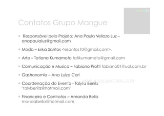 Contatos Grupo Mangue 
MAMG 
! !Responsável pelo Projeto: Ana Paula Vellozo Luz – 
anapaulaluz@gmail.com 
! Moda – Erika Santos <esantos10@gmail.com>, 
! Arte – Tatiana Kumamoto tatikumamoto@gmail.com 
! Comunicação e Musica – Fabiano Protti fabiano01@uol.com.br 
! Gastronomia – Ana Luiza Carl 
! Coordenação do Evento - Talyta ANNIEJCARL@Berlitz 
HOTMAIL.COM 
"talyberlitz@hotmail.com" 
! Financeiro e Contratos – Amanda Bello 
mandabello@hotmail.com 
 