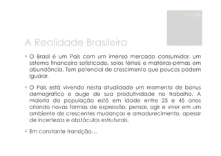 A Realidade Brasileira 
MAMG 
! O Brasil é um País com um imenso mercado consumidor, um 
sistema financeiro sofisticado, solos férteis e matérias-primas em 
abundância. Tem potencial de crescimento que poucos podem 
igualar. 
! O País está vivendo nesta atualidade um momento de bonus 
demografico e auge de sua produtividade no trabalho. A 
maioria da população está em idade entre 25 e 45 anos 
criando novas formas de expressão, pensar, agir e viver em um 
ambiente de crescentes mudanças e amadurecimento, apesar 
de incertezas e obstáculos estruturais. 
! Em constante transição… 
 