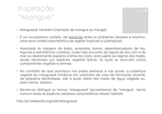 Inspiração 
“Mangue” 
! Manguezal, também chamado de mangue ou mangal, 
MAMG 
! É um ecossistema costeiro, de transição entre os ambientes terrestre e marinho, 
uma zona úmida característica de regiões tropicais e subtropicais. 
! Associado às margens de baías, enseadas, barras, desembocaduras de rios, 
lagunas e reentrâncias costeiras, onde haja encontro de águas de rios com a do 
mar, ou diretamente expostos à linha da costa, está sujeito ao regime das marés, 
sendo dominado por espécies vegetais típicas, às quais se associam outros 
componentes vegetais e animais. 
! Ao contrário do que acontece nas praias arenosas e nas dunas, a cobertura 
vegetal do manguezal instala-se em substratos de vasa de formação recente, 
de pequena declividade, sob a ação diária das marés de água salgada ou, 
pelo menos, salobra. 
! Devem-se distinguir os termos "manguezal" (ecossistema) de "mangue", termo 
comum dado às espécies arbóreas características desses habitats. 
http://pt.wikipedia.org/wiki/Manguezal 
 