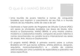 O que é o MANG BRASIL? 
MAMG 
! Uma reunião de jovens talentos e nomes de vanguarda 
brasileira que inspiram o crescimento do seu País e o mundo 
através de seu trabalho, estilo de vida e de ser! 
! Destinado a fazer parte do Programa de Difusão Cultural (PDC) 
em apoio as atividades brasileiras nas áreas de Moda, Arte, 
Música e Gastronomia. MANG BRASIL é uma mostra criativa, 
moderna e colaborativa inédita, composta de jovens talentos e 
nomes reconhecidos no cenário local e internacional nas areas 
de Moda, Arte, Música e Gastronomia. 
! O projeto MANG BRASIL é primeiro evento sobre a cultura 
Brasileira em NY que reúne; estilistas, artistas plásticos, designers, 
arquitetos, músicos/bandas/DJ`s e , chefes de cozinha 
selecionados por uma curadoria de especialistas e parceiros nas 
areas específicas. 
 