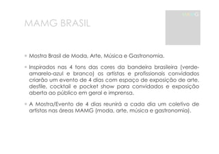 MAMG BRASIL 
MAMG 
! Mostra Brasil de Moda, Arte, Música e Gastronomia. 
! Inspirados nas 4 tons das cores da bandeira brasileira (verde-amarelo- 
azul e branco) os artistas e profissionais convidados 
criarão um evento de 4 dias com espaço de exposição de arte, 
desfile, cocktail e pocket show para convidados e exposição 
aberta ao público em geral e imprensa. 
! A Mostra/Evento de 4 dias reunirá a cada dia um coletivo de 
artistas nas áreas MAMG (moda, arte, música e gastronomia). 
 