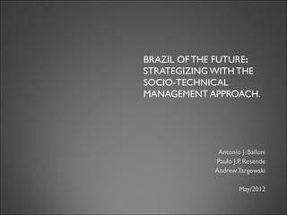 BRAZIL OF THE FUTURE:
STRATEGIZING WITH THE
SOCIO-TECHNICAL
MANAGEMENT APPROACH
(*).
* Sponsored by CAPES
Antonio J. Balloni – Center for Information Technology - CTI
Paulo J.P. Resende - FINEP
Andrew S.Targowski – Western Michigan University
; Greece/Athens, May /2012
 