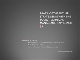 BRAZIL OF THE FUTURE:
                              STRATEGIZING WITH THE
                              SOCIO-TECHNICAL
                              MANAGEMENT APPROACH
                              (*).




*   Sponsored by CAPES
          Antonio J. Balloni – Center for Information Technology - CTI
          Paulo J.P. Resende - FINEP
          Andrew S. Targowski – Western Michigan University

;                                                           Greece/Athens, May /2012
 