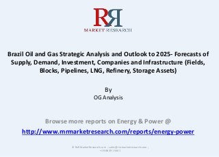 Brazil Oil and Gas Strategic Analysis and Outlook to 2025- Forecasts of
Supply, Demand, Investment, Companies and Infrastructure (Fields,
Blocks, Pipelines, LNG, Refinery, Storage Assets)
By
OG Analysis
Browse more reports on Energy & Power @
http://www.rnrmarketresearch.com/reports/energy-power
© RnRMarketResearch.com ; sales@rnrmarketresearch.com ;
+1 888 391 5441
 