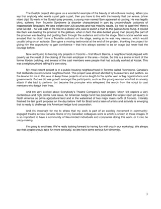 The Guelph project also gave us a wonderful example of the beauty of all-inclusive casting. When you
say that anybody who wants a part gets a part, then you have to live with the insanity that can ensue. (show
video clip). So early in the Guelph play process, a young man named Sam appeared at casting. He was legally
blind, suffered from Tourette Syndrome (a disorder characterized in part by uncontrollable outbursts of
inappropriate language). He also weight over 300 pounds and had mobility issues. So how to cast him? Here’s
what we did – he was cast in the role of a soldier who was to escort a man to the gallows to be hung. It looked
like Sam was leading the prisoner to the gallows, when in fact, the able-bodied young man playing the part of
the prisoner was leading and guiding Sam through the audience and onto the stage. Sam’s social worker was
amazed that he didn’t have a Tourette outburst on the stage, seeing as he was very nervous, which would
usually bring on an episode. Sam gave a moving testimonial at the end of the project, thanking the project for
giving him the opportunity to gain confidence – that he’s always wanted to be on stage but never had the
courage before.

        Now we’ll jump to two big city projects in Toronto – first Mount Dennis, a neighbourhood plagued with
poverty as the result of the closing of the main employer in the area – Kodak. So this is a scene in front of the
former Kodak building, and several of the cast members were people that had actually worked at Kodak. This
was a neighbourhood telling it’s own story.

          My most recent project is in a public housing neighbourhood in Toronto called Rivertowne, Canada’s
first deliberate mixed-income neighbourhood. This project was almost aborted by bureaucracy and politics, so
the lesson for me in this was to keep these projects at arms length to the spider web of big organizations and
governments. But we did see growth amongst the participants, such as this young woman who had an anxiety
attack if she had to perform, but became the prompter who whispered the words from the script to cast
members who forgot their lines.

         And I’m very excited about Everybody’s Theatre Company’s next project, which will explore a very
contentious and high profile rural issue. An American hedge fund has proposed the largest open pit quarry in
North America on prime agricultural land and in the watershed of two major rivers north of Toronto. I literally
finished the last grant proposal on the day before I left for Brazil and a team of artists and activists is emerging
that is ready to challenge this American hedge fund corporation.

        And it’s important for me to stress that my work is part of an exciting movement in community-
engaged theatre across Canada. Some of my Canadian colleagues work is which is shown in these images. It
is so important to have a community of like-minded individuals and companies doing this work, or it can be
crazy-making.

        I’m going to end here. We’re really looking forward to having fun with you in our workshop. We always
say that people should take fun more seriously, so lets have some serious fun tomorrow.




                                                                                                                  3
 