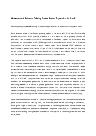 Government Reforms Driving Power Sector Expansion In Brazil


Liberal policy framework leading to increasing private sector participation in power sector.


Latin America is one of the fastest growing regions in the world with Brazil one of the rapidly
growing economies. With growing economy it is also experiencing a growing demand of
electricity that is majorly provided by hydropower. It has been 15 years since the sector was
privatized but the market is still highly regulated by the government with a lot of scope at
improvement. A recent research report “Brazil Power Sector Outlook 2016” published by
KuicK Research details the coming of age of the Brazilian power sector and just how the
recent reforms have changed the landscape of the industry. It also takes a look at the future
and the growth opportunities that exist in the country’s power sector.


The report states that almost 70 to 80% of power generated in Brazil comes from hydropower
but complete dependency on rains and a series of blackouts have shifted the government’s
focus towards other renewable sources of energy like solar and wind. The research report
shows that Brazil has already installed wind farms of 1.4 GW and plans to expand this to 5 GW
by 2013 which will increase the share of wind energy in power production up to 5%. Solar
energy is also being tapped with a 1 MW power project already installed with plans to expand
this up to 100 MW. The government has started an integral investment strategy to attract
investors for wind power generation, to which solar will be added later on. Biomass is also
becoming popular as a means of power generation. Smart grid implementation of USD 1
Billion is already underway and is expected to surpass USD 3 Billion by 2020. The meticulous
details of the renewable energy initiatives and the smart grid plans are all given in the report
which also goes on to explain the rationale behind this new wave of reforms in the country.


With investments worth billions of US dollars in the pipeline and the consumption forecast to
grow by more than 500 TWh by 2016, the Brazilian power sector, according to the report,
holds great scope in the future. The government is reforming the sector to ensure that the
investments are secured and can be redeemed. Companies like Suzlon, GE, Gamesa and many
more are increasing their presence in Brazil in anticipation of the rising trend of wind and
solar power.
 