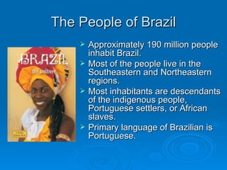 The People of Brazil Approximately 190 million people inhabit Brazil. Most of the people live in the Southeastern and Northeastern regions. Most inhabitants are descendants of the indigenous people, Portuguese settlers, or African slaves. Primary language of Brazilian is Portuguese. 