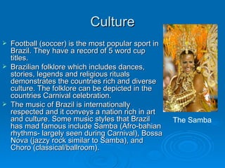 Culture Football (soccer) is the most popular sport in Brazil. They have a record of 5 word cup titles. Brazilian folklore which includes dances, stories, legends and religious rituals demonstrates the countries rich and diverse culture. The folklore can be depicted in the countries Carnival celebration. The music of Brazil is internationally respected and it conveys a nation rich in art and culture. Some music styles that Brazil has mad famous include Samba (Afro-bahian rhythms- largely seen during Carnival), Bossa Nova (jazzy rock similar to Samba), and Choro (classical/ballroom). The Samba 