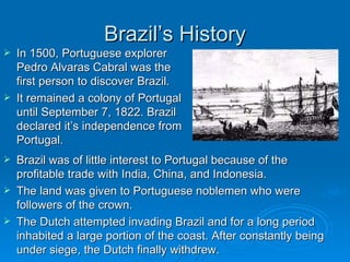 Brazil’s History In 1500, Portuguese explorer Pedro Alvaras Cabral was the first person to discover Brazil. It remained a colony of Portugal until September 7, 1822. Brazil declared it’s independence from Portugal. Brazil was of little interest to Portugal because of the profitable trade with India, China, and Indonesia. The land was given to Portuguese noblemen who were followers of the crown. The Dutch attempted invading Brazil and for a long period inhabited a large portion of the coast. After constantly being under siege, the Dutch finally withdrew. 