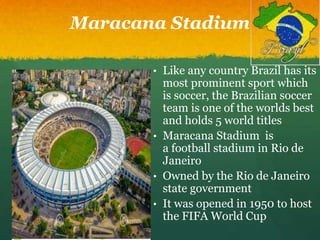 Maracana Stadium
• Like any country Brazil has its
most prominent sport which
is soccer, the Brazilian soccer
team is one of the worlds best
and holds 5 world titles
• Maracana Stadium is
a football stadium in Rio de
Janeiro
• Owned by the Rio de Janeiro
state government
• It was opened in 1950 to host
the FIFA World Cup
 