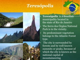 Teresópolis
• Teresópolis is a Brazilian
municipality located in
the state of Rio de Janeiro
• The Serra dos Órgãos National
Park is in the vicinity.
• Its predominant vegetation
belongs to the Atlantic Forest
type.
• The city is surrounded by
forests and by well-known
summits or peaks, because of
which the city is known as the
national capital of
mountaineering
 