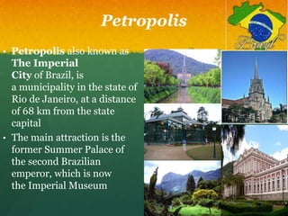 Petropolis
• Petropolis also known as
The Imperial
City of Brazil, is
a municipality in the state of
Rio de Janeiro, at a distance
of 68 km from the state
capital
• The main attraction is the
former Summer Palace of
the second Brazilian
emperor, which is now
the Imperial Museum
 