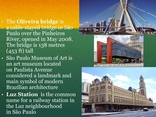 • The Oliveira bridge is
a cable-stayed bridge in São
Paulo over the Pinheiros
River, opened in May 2008.
The bridge is 138 metres
(453 ft) tall
• São Paulo Museum of Art is
an art museum located
on Paulista Avenue
considered a landmark and
main symbol of modern
Brazilian architecture
• Luz Station is the common
name for a railway station in
the Luz neighbourhood
in São Paulo
 