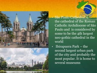 • São Paulo Cathedral is
the cathedral of the Roman
Catholic Archdiocese of São
Paulo and is considered by
some to be the 4th largest
neo-gothic cathedral in the
world
• Ibirapuera Park – the
second largest urban park
of the city and probably the
most popular. It is home to
several museums
 