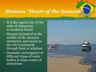 Manaus "Heart of the Amazon"
• It is the capital city of the
state of Amazonas
in northern Brazil
• Manaus is located in the
middle of the Amazon
rainforest, and access to
the city is primarily
through boat or airplane
• Dramatic convergence of
different types of water
bodies is main centre of
attractions
 