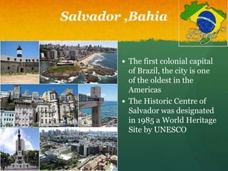 Salvador ,Bahia
 The first colonial capital
of Brazil, the city is one
of the oldest in the
Americas
 The Historic Centre of
Salvador was designated
in 1985 a World Heritage
Site by UNESCO
 