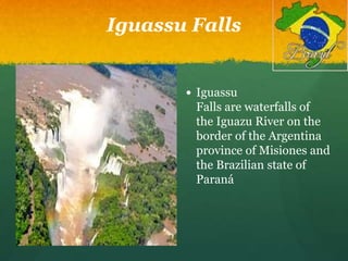 Iguassu Falls
 Iguassu
Falls are waterfalls of
the Iguazu River on the
border of the Argentina
province of Misiones and
the Brazilian state of
Paraná
 