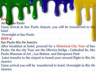 DAY-1
Arrive Sao Paulo
Upon arrival at Sao Paulo Airport, you will be transferred to the
hotel
Overnight at Sao Paulo
DAY-2
Sao Paulo-Rio De Janeiro
After breakfast at hotel, proceed for a Historical City Tour of Sao
Paulo. On the city Tour see the Oliveira bridge , Cathedral Se, São
Paulo Museum of Art , Luz Station and Ibirapuera Park
Later transfer to the airport to board your onward flight to Rio De
Janeiro
Upon arrival you will be transferred to hotel. Overnight in Rio De
Janeiro
 