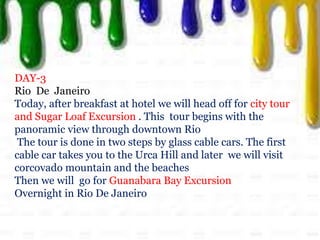 DAY-3
Rio De Janeiro
Today, after breakfast at hotel we will head off for city tour
and Sugar Loaf Excursion . This tour begins with the
panoramic view through downtown Rio
The tour is done in two steps by glass cable cars. The first
cable car takes you to the Urca Hill and later we will visit
corcovado mountain and the beaches
Then we will go for Guanabara Bay Excursion
Overnight in Rio De Janeiro
 