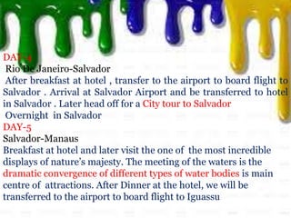DAY-4
Rio De Janeiro-Salvador
After breakfast at hotel , transfer to the airport to board flight to
Salvador . Arrival at Salvador Airport and be transferred to hotel
in Salvador . Later head off for a City tour to Salvador
Overnight in Salvador
DAY-5
Salvador-Manaus
Breakfast at hotel and later visit the one of the most incredible
displays of nature’s majesty. The meeting of the waters is the
dramatic convergence of different types of water bodies is main
centre of attractions. After Dinner at the hotel, we will be
transferred to the airport to board flight to Iguassu
 