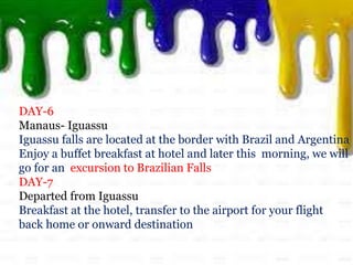 DAY-6
Manaus- Iguassu
Iguassu falls are located at the border with Brazil and Argentina
Enjoy a buffet breakfast at hotel and later this morning, we will
go for an excursion to Brazilian Falls
DAY-7
Departed from Iguassu
Breakfast at the hotel, transfer to the airport for your flight
back home or onward destination
 
