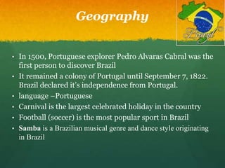 Geography
• In 1500, Portuguese explorer Pedro Alvaras Cabral was the
first person to discover Brazil
• It remained a colony of Portugal until September 7, 1822.
Brazil declared it’s independence from Portugal.
• language –Portuguese
• Carnival is the largest celebrated holiday in the country
• Football (soccer) is the most popular sport in Brazil
• Samba is a Brazilian musical genre and dance style originating
in Brazil
 