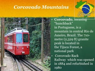 Corcovado Mountains
• Corcovado, meaning
"hunchback"
in Portuguese, is a
mountain in central Rio de
Janeiro, Brazil. The 710-
metre (2,329 ft) granite
peak is located in
the Tijuca Forest, a
national park
• Corcovado Rack
Railway which was opened
in 1884 and refurbished in
1980
 
