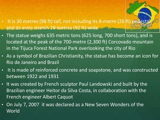 • It is 30 metres (98 ft) tall, not including its 8-metre (26 ft) pedestal,
and its arms stretch 28 metres (92 ft) wide
• The statue weighs 635 metric tons (625 long, 700 short tons), and is
located at the peak of the 700-metre (2,300 ft) Corcovado mountain
in the Tijuca Forest National Park overlooking the city of Rio
• As a symbol of Brazilian Christianity, the statue has become an icon for
Rio de Janeiro and Brazil
• It is made of reinforced concrete and soapstone, and was constructed
between 1922 and 1931
• It was created by French sculptor Paul Landowski and built by the
Brazilian engineer Heitor da Silva Costa, in collaboration with the
French engineer Albert Caquot
• On July 7, 2007 it was declared as a New Seven Wonders of the
World
 
