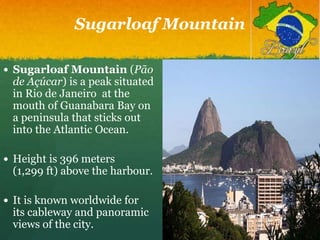 Sugarloaf Mountain
 Sugarloaf Mountain (Pão
de Açúcar) is a peak situated
in Rio de Janeiro at the
mouth of Guanabara Bay on
a peninsula that sticks out
into the Atlantic Ocean.
 Height is 396 meters
(1,299 ft) above the harbour.
 It is known worldwide for
its cableway and panoramic
views of the city.
 